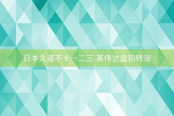 日本久道不卡一二三 英伟达盘初转涨