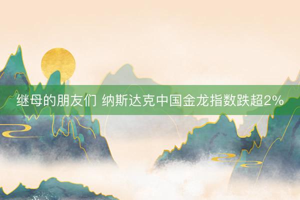 继母的朋友们 纳斯达克中国金龙指数跌超2%