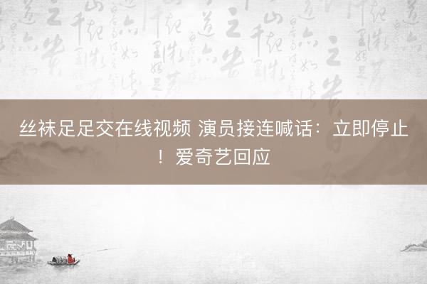 丝袜足足交在线视频 演员接连喊话：立即停止！爱奇艺回应