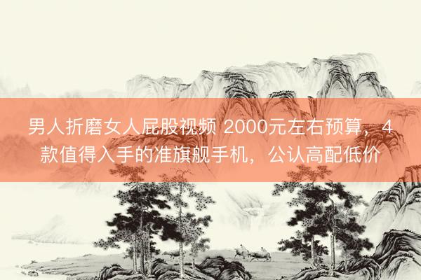 男人折磨女人屁股视频 2000元左右预算，4款值得入手的准旗舰手机，公认高配低价