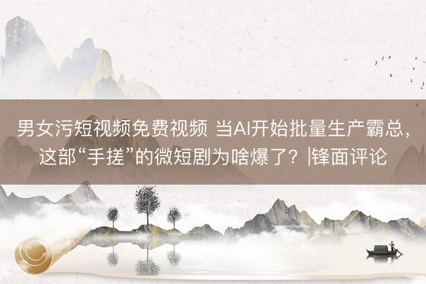 男女污短视频免费视频 当AI开始批量生产霸总，这部“手搓”的微短剧为啥爆了？|锋面评论