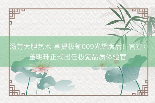 汤芳大胆艺术 喜提极氪009光辉版后！官宣：董明珠正式出任极氪品质体验官