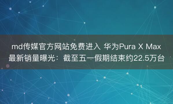 md传媒官方网站免费进入 华为Pura X Max最新销量曝光：截至五一假期结束约22.5万台