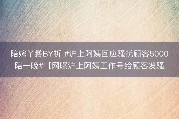 陪嫁丫鬟BY祈 #沪上阿姨回应骚扰顾客5000陪一晚#【网曝沪上阿姨工作号给顾客发骚
