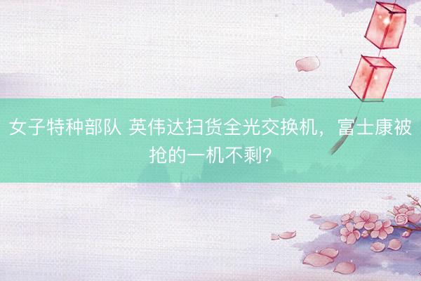 女子特种部队 英伟达扫货全光交换机，富士康被抢的一机不剩？