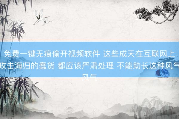 免费一键无痕偷开视频软件 这些成天在互联网上攻击海归的蠢货 都应该严肃处理 不能助长这种风气