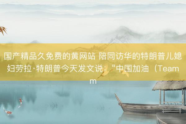国产精品久免费的黄网站 陪同访华的特朗普儿媳妇劳拉·特朗普今天发文说：“中国加油（Team