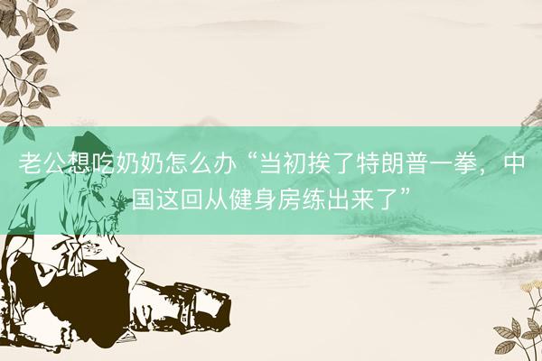 老公想吃奶奶怎么办 “当初挨了特朗普一拳，中国这回从健身房练出来了”