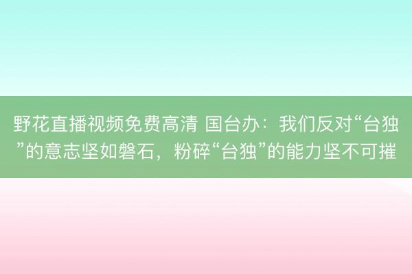野花直播视频免费高清 国台办：我们反对“台独”的意志坚如磐石，粉碎“台独”的能力坚不可摧