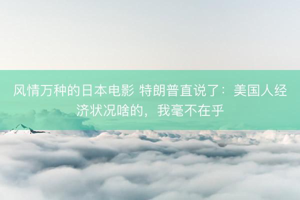 风情万种的日本电影 特朗普直说了：美国人经济状况啥的，我毫不在乎