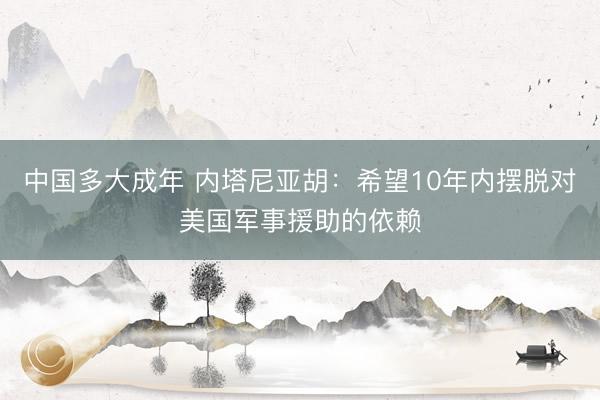 中国多大成年 内塔尼亚胡：希望10年内摆脱对美国军事援助的依赖