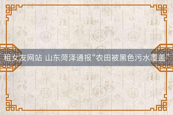 租女友网站 山东菏泽通报“农田被黑色污水覆盖”