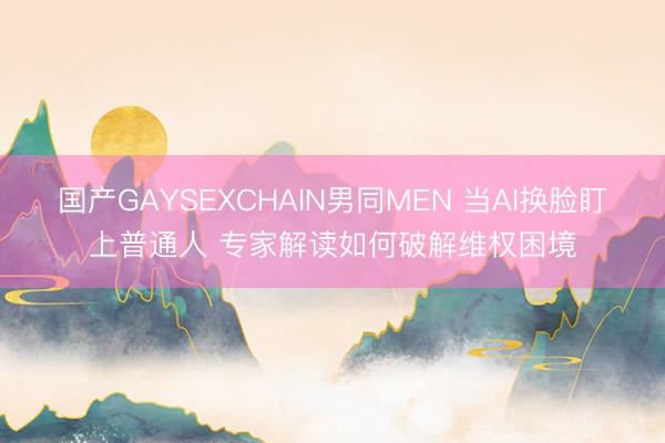 国产GAYSEXCHAIN男同MEN 当AI换脸盯上普通人 专家解读如何破解维权困境