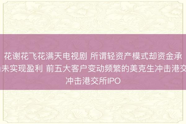 花谢花飞花满天电视剧 所谓轻资产模式却资金承压！尚未实现盈利 前五大客户变动频繁的美克生冲击港交所IPO