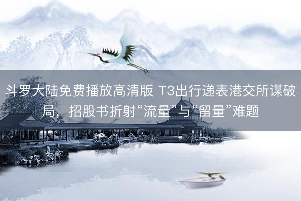 斗罗大陆免费播放高清版 T3出行递表港交所谋破局，招股书折射“流量”与“留量”难题