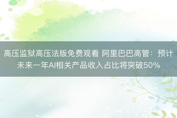 高压监狱高压法版免费观看 阿里巴巴高管：预计未来一年AI相关产品收入占比将突破50%