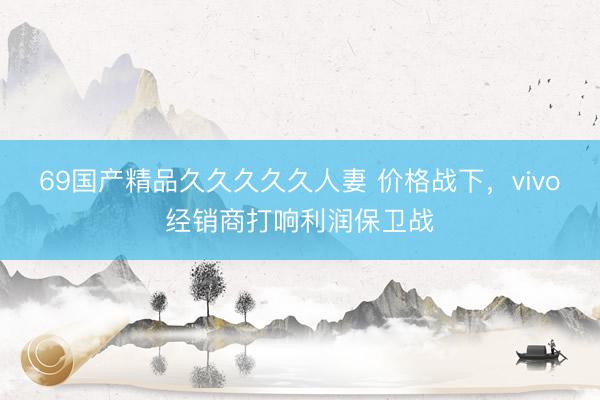 69国产精品久久久久久人妻 价格战下，vivo经销商打响利润保卫战