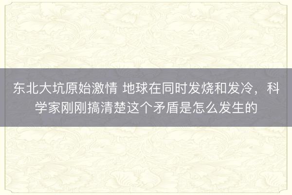 东北大坑原始激情 地球在同时发烧和发冷，科学家刚刚搞清楚这个矛盾是怎么发生的