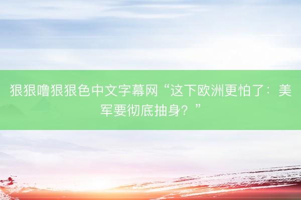 狠狠噜狠狠色中文字幕网 “这下欧洲更怕了：美军要彻底抽身？”
