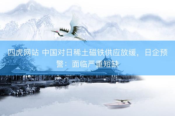 四虎网站 中国对日稀土磁铁供应放缓，日企预警：面临严重短缺