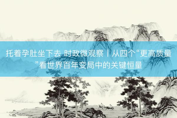 托着孕肚坐下去 时政微观察丨从四个“更高质量”看世界百年变局中的关键恒量
