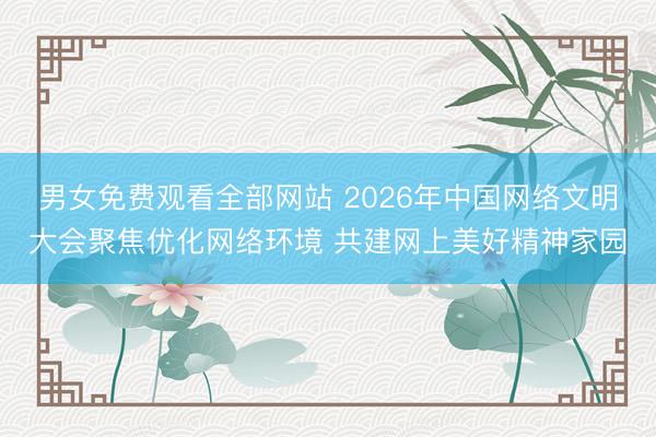 男女免费观看全部网站 2026年中国网络文明大会聚焦优化网络环境 共建网上美好精神家园