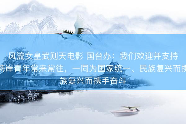 风流女皇武则天电影 国台办：我们欢迎并支持更多的两岸青年常来常往，一同为国家统一、民族复兴而携手奋斗