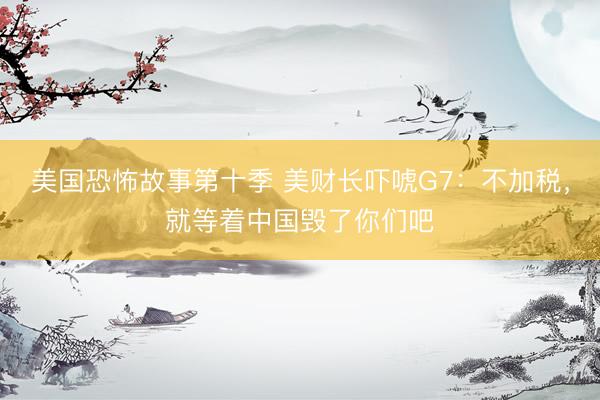 美国恐怖故事第十季 美财长吓唬G7：不加税，就等着中国毁了你们吧