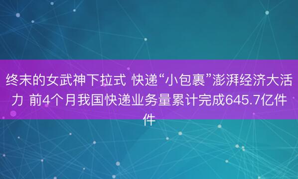 终末的女武神下拉式 快递“小包裹”澎湃经济大活力 前4个月我国快递业务量累计完成645.7亿件