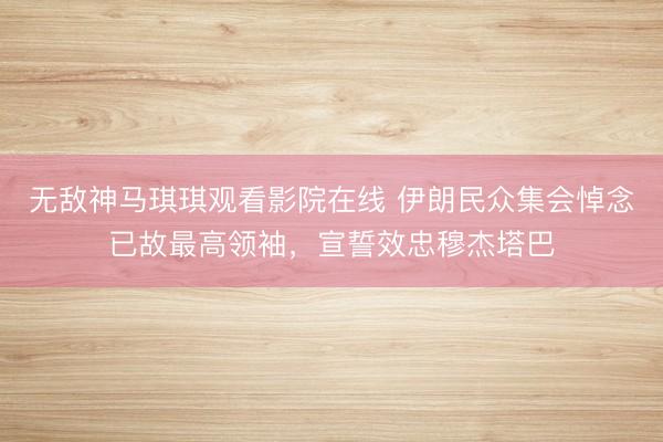 无敌神马琪琪观看影院在线 伊朗民众集会悼念已故最高领袖，宣誓效忠穆杰塔巴