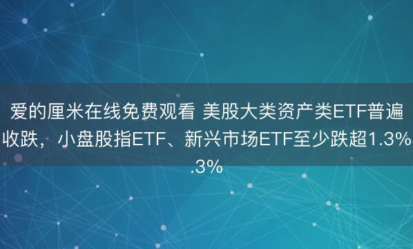 爱的厘米在线免费观看 美股大类资产类ETF普遍收跌，小盘股指ETF、新兴市场ETF至少跌超1.3%