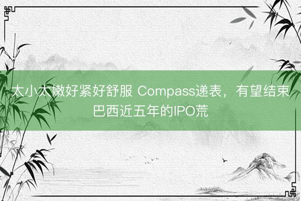 太小太嫩好紧好舒服 Compass递表，有望结束巴西近五年的IPO荒