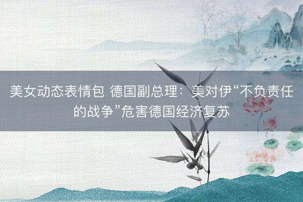 美女动态表情包 德国副总理：美对伊“不负责任的战争”危害德国经济复苏