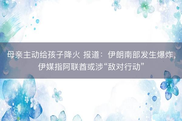母亲主动给孩子降火 报道：伊朗南部发生爆炸，伊媒指阿联酋或涉“敌对行动”