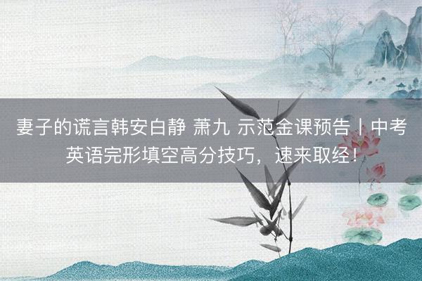 妻子的谎言韩安白静 萧九 示范金课预告丨中考英语完形填空高分技巧,速来取经!