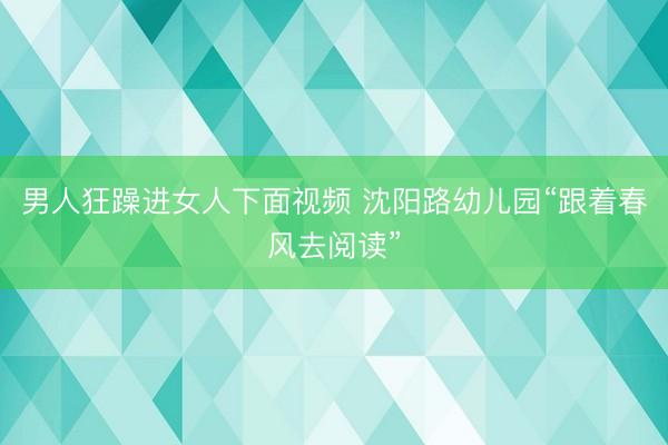 男人狂躁进女人下面视频 沈阳路幼儿园“跟着春风去阅读”