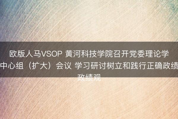 欧版人马VSOP 黄河科技学院召开党委理论学习中心组（扩大）会议 学习研讨树立和践行正确政绩观