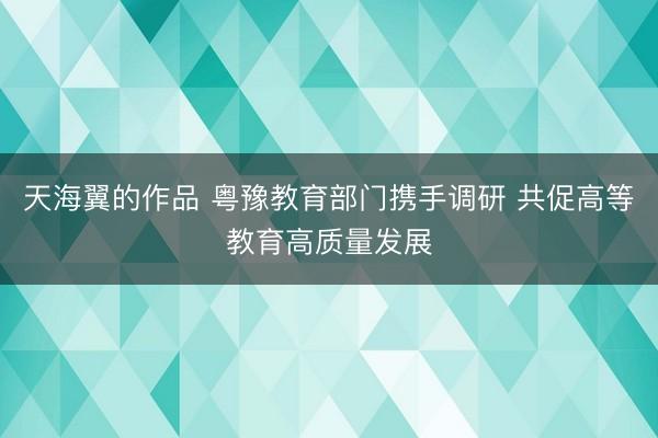 天海翼的作品 粤豫教育部门携手调研 共促高等教育高质量发展