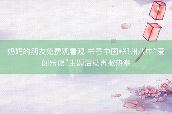 妈妈的朋友免费观看观 书香中国•郑州八中“爱阅乐读”主题活动再掀热潮