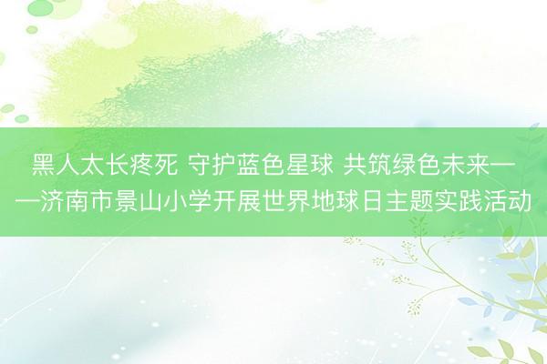 黑人太长疼死 守护蓝色星球 共筑绿色未来——济南市景山小学开展世界地球日主题实践活动