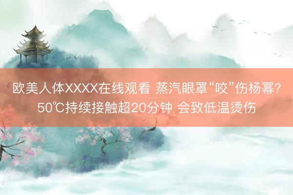 欧美人体XXXX在线观看 蒸汽眼罩“咬”伤杨幂？50℃持续接触超20分钟 会致低温烫伤