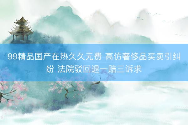 99精品国产在热久久无费 高仿奢侈品买卖引纠纷 法院驳回退一赔三诉求