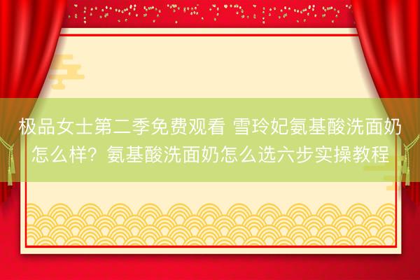 极品女士第二季免费观看 雪玲妃氨基酸洗面奶怎么样？氨基酸洗面奶怎么选六步实操教程