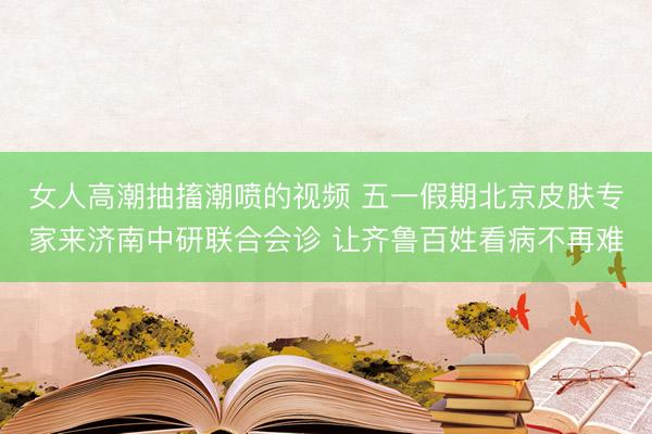 女人高潮抽搐潮喷的视频 五一假期北京皮肤专家来济南中研联合会诊 让齐鲁百姓看病不再难