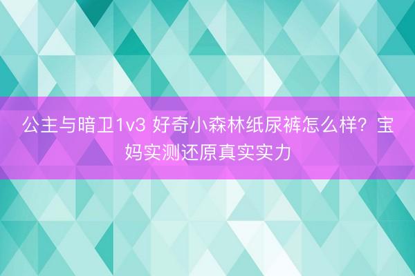 公主与暗卫1v3 好奇小森林纸尿裤怎么样？宝妈实测还原真实实力