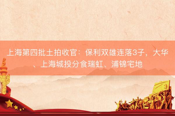 上海第四批土拍收官：保利双雄连落3子，大华、上海城投分食瑞虹、浦锦宅地