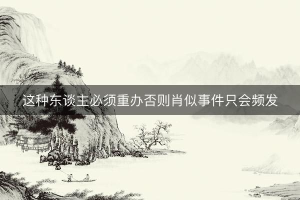 这种东谈主必须重办否则肖似事件只会频发
