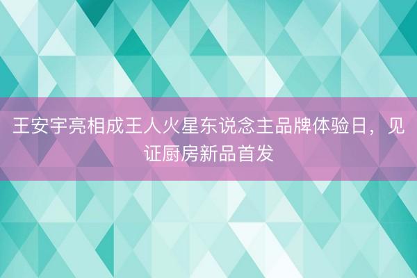 王安宇亮相成王人火星东说念主品牌体验日，见证厨房新品首发