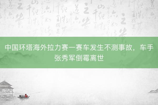 中国环塔海外拉力赛一赛车发生不测事故，车手张秀军倒霉离世