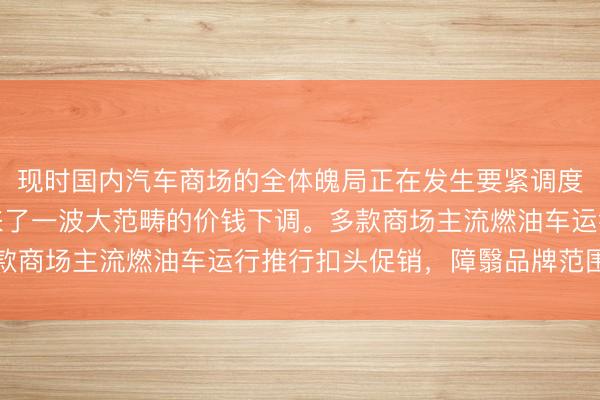 现时国内汽车商场的全体魄局正在发生要紧调度,其中燃油车领域迎来了一波大范畴的价钱下调。多款商场主流燃油车运行推行扣头促销,障翳品牌范围无为